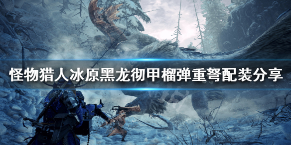 怪猎冰原彻甲黑龙榴弹重弩怎么配装（黑龙彻甲榴弹轻弩）