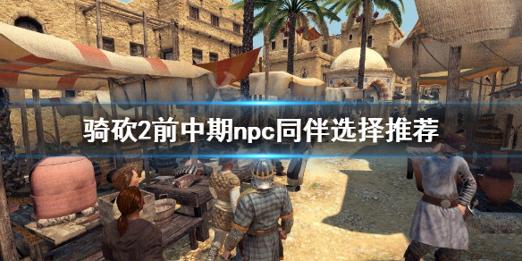 骑马与砍杀2前期npc怎么选（骑马与砍杀2哪个npc适合带队伍）