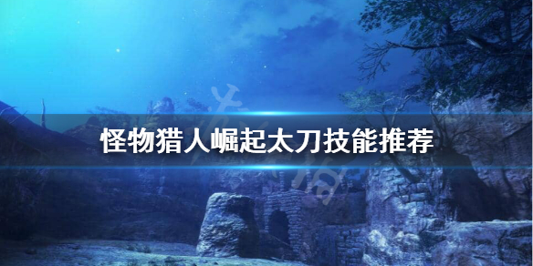 怪物猎人崛起太刀技能怎么选（怪物猎人崛起太刀技能选择）