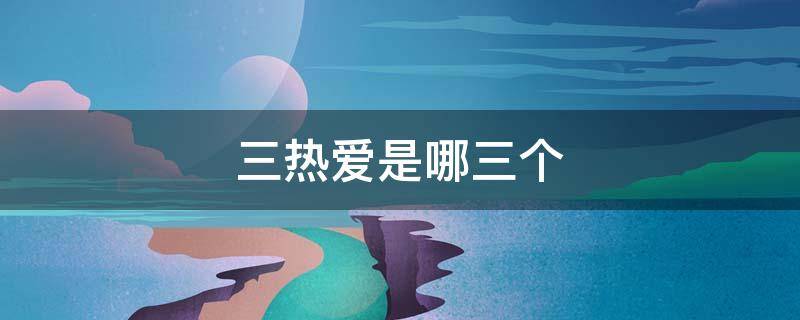 三热爱是哪三个（三热爱是指哪三热爱）