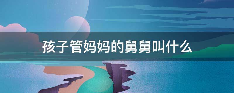 孩子管妈妈的舅舅叫什么（孩子管妈妈的舅舅叫什么东北）