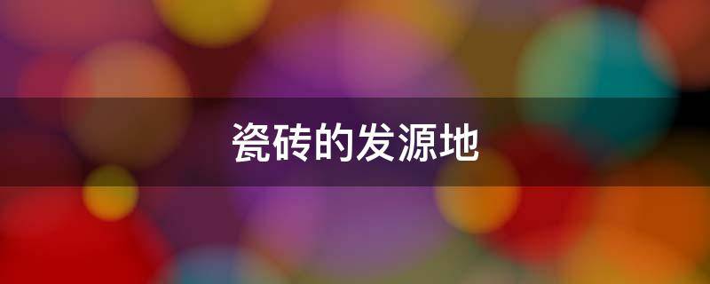 瓷砖的发源地（瓷砖的发源地在哪个国家）