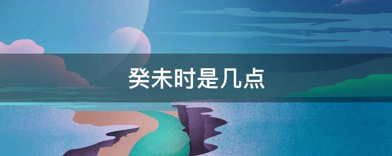 癸未时是几点 癸未时是几点?