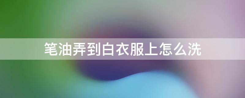 笔油弄到白衣服上怎么洗（油笔弄白衣服了怎么洗掉）