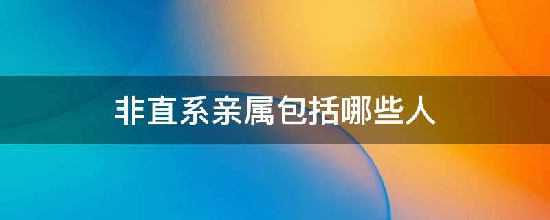 非直系亲属包括哪些人（非直系主要亲属）