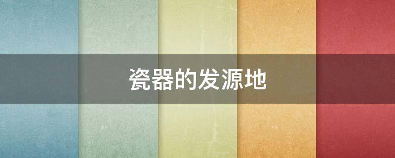 瓷器的发源地（瓷器的发源地在哪）