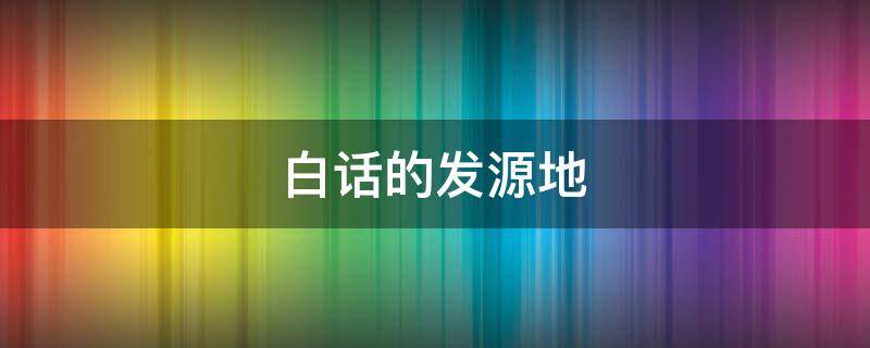 白话的发源地（白话发源地在哪个地方）
