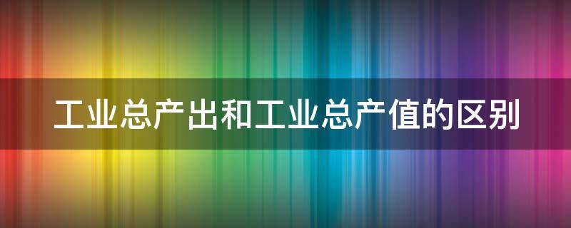 工业总产出和工业总产值的区别 工业总产出和工业总产值的区别是什么