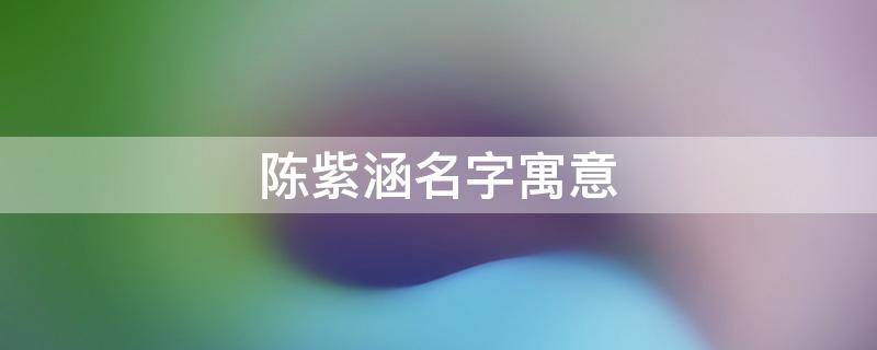 陈紫涵名字寓意 陈紫涵名字寓意及含义