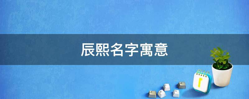 辰熙名字寓意（辰熙名字寓意是什么）