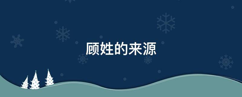 顾姓的来源（顾姓的来源和历史研究报告）