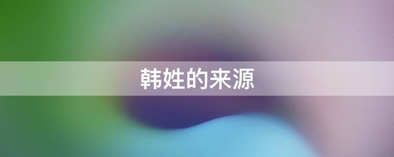 韩姓的来源（韩姓的来源和历史名人现状）