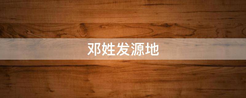邓姓发源地（邓姓发源地是哪里）