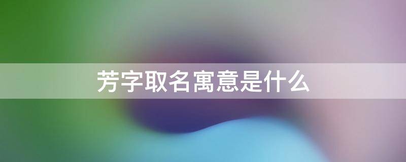 芳字取名寓意是什么 芳字取名寓意是什么男孩