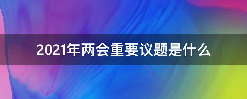 2021年两会重要议题是什么（2021年两会重要议题是什么）