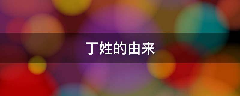 丁姓的由来（丁姓的由来作文）