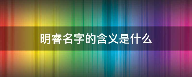 明睿名字的含义是什么 明睿名字的含义是什么寓意