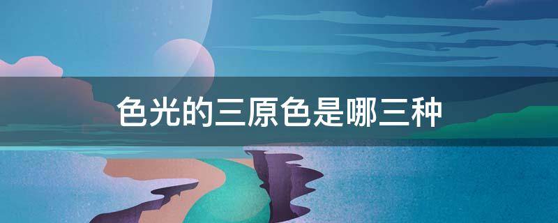 色光的三原色是哪三种（色光的三原色是哪三种它们混合之后的颜色是什么颜色）