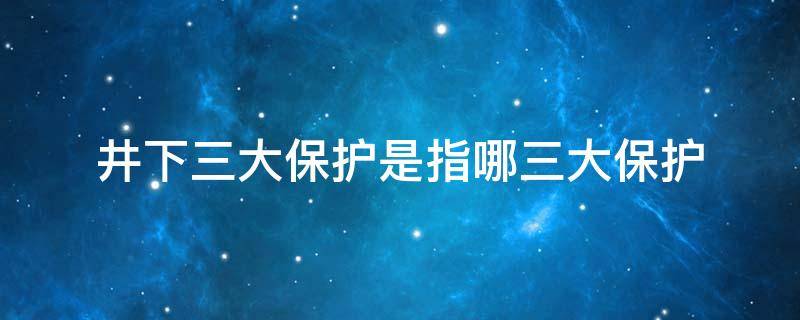 井下三大保护是指哪三大保护 井下三大保护是指哪三大保护呢
