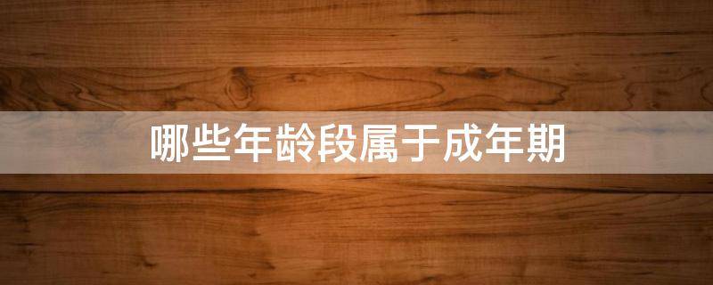 哪些年龄段属于成年期（哪些年龄段属于成年期前期中期晚期）