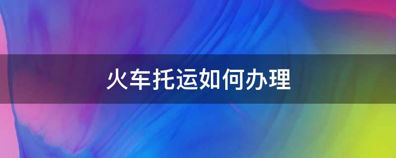 火车托运如何办理 火车托运能下车就取吗