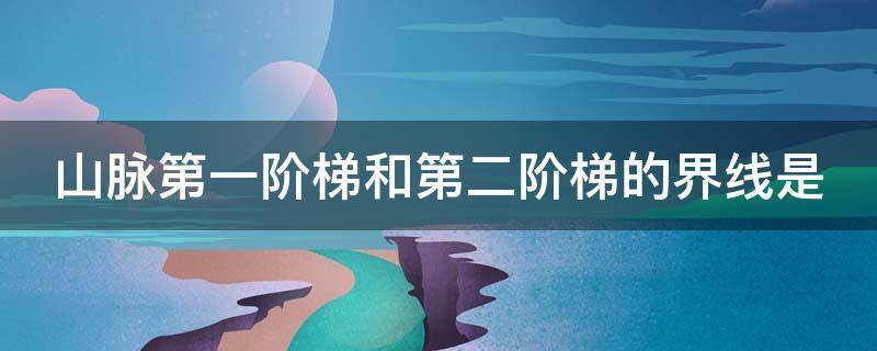 山脉第一阶梯和第二阶梯的界线是 山脉第一阶梯和第二阶梯的分界线是