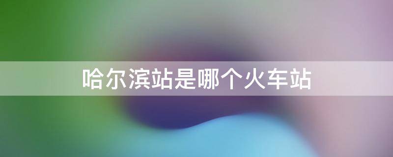 哈尔滨站是哪个火车站（哈尔滨站是不是火车站）