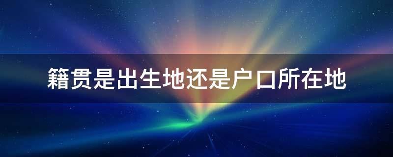 籍贯是出生地还是户口所在地 籍贯是出生地还是户口所在地呢