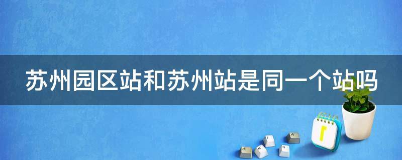 苏州园区站和苏州站是同一个站吗（苏州园区站是哪里）