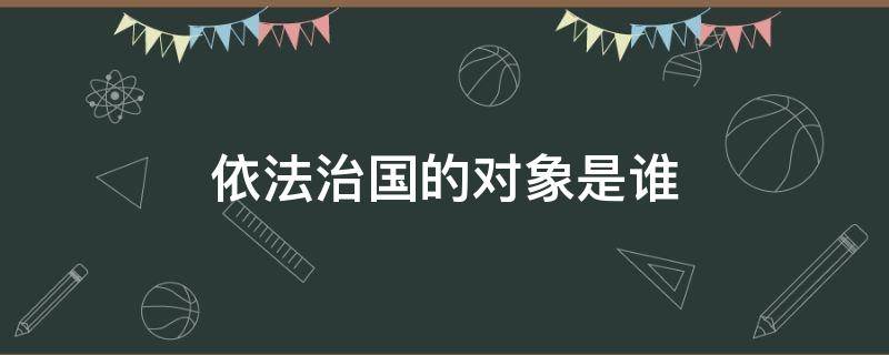 依法治国的对象是谁（依法治国对象是什么意思）
