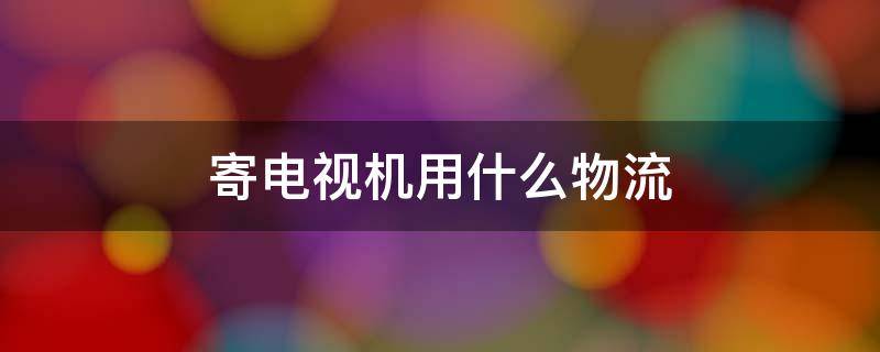 寄电视机用什么物流 寄电视机用什么物流比较安全