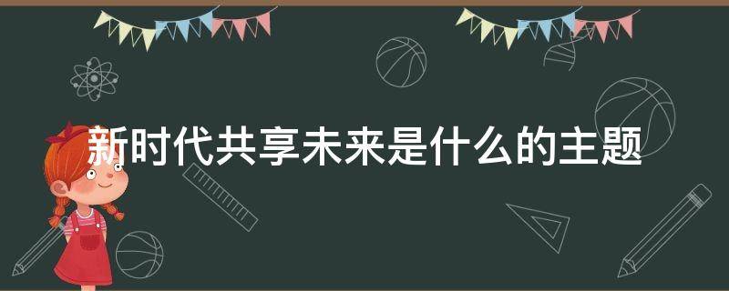 新时代共享未来是什么的主题 新时代共享未来心得体会