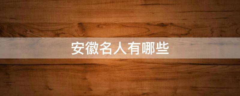 安徽名人有哪些 安徽名人有哪些人