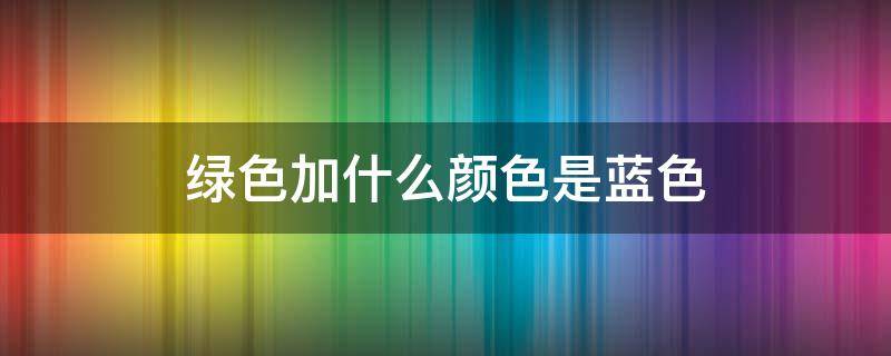 绿色加什么颜色是蓝色（绿色加什么颜色是蓝色是紫色）