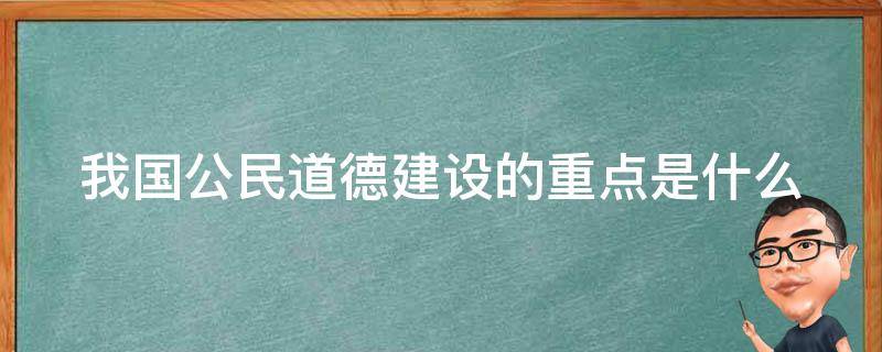 我国公民道德建设的重点是什么（我国公民道德建设的主要内容有哪些）