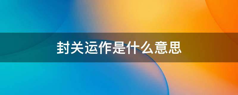 封关运作是什么意思（2025海南封关运作是什么意思）