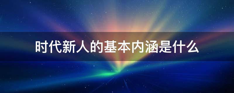 时代新人的基本内涵是什么（时代新人的根本要求包括哪三个方面）