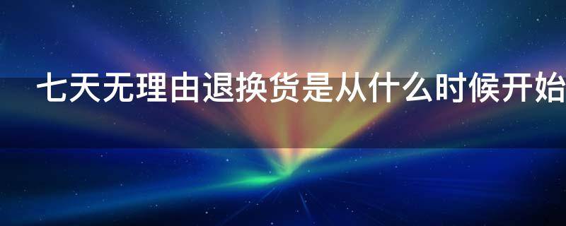 七天无理由退换货是从什么时候开始 七天无理由退换货是从什么时候开始算的