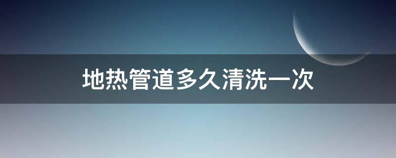 地热管道多久清洗一次（地热管道多长时间清洗一次）