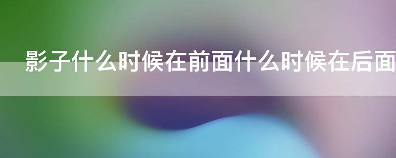 影子什么时候在前面什么时候在后面 什么时候影子在前,什么时候影子在后?