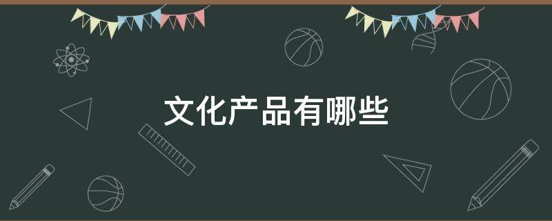 文化产品有哪些（文化产品有哪些类型）