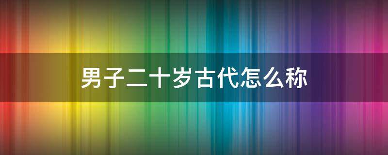 男子二十岁古代怎么称（男子二十岁古代怎么称呼选择题）