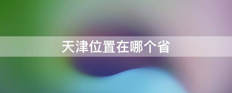 天津位置在哪个省（天津位置在哪个省境内）