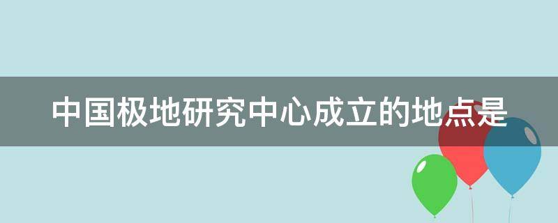中国极地研究中心成立的地点是 中国极地研究中心成立的地点是什么
