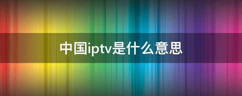 中国iptv是什么意思（中国iptv官网）