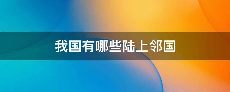 我国有哪些陆上邻国 说说我国有哪些陆上邻国