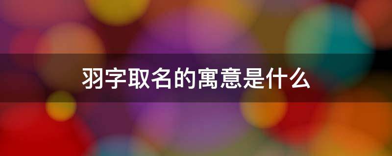 羽字取名的寓意是什么（羽字取名的寓意是什么五行属啥）