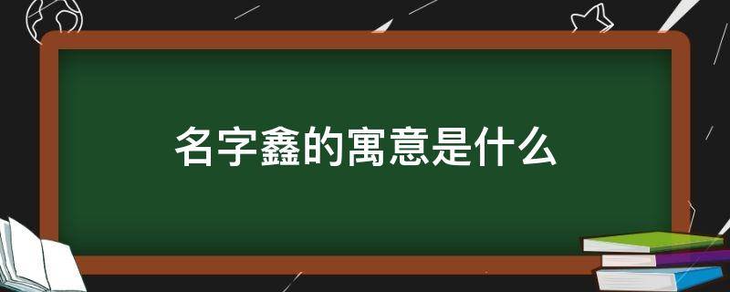 名字鑫的寓意是什么（鑫这个名字的寓意）