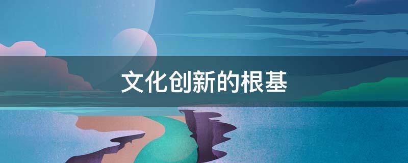 文化创新的根基 文化创新的根基和渊源是什么