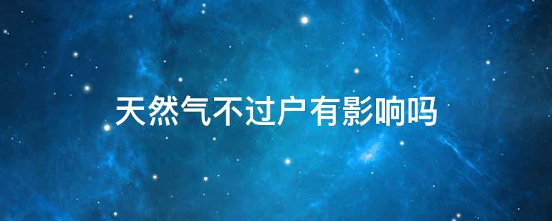 天然气不过户有影响吗 天然气不过户对谁不利